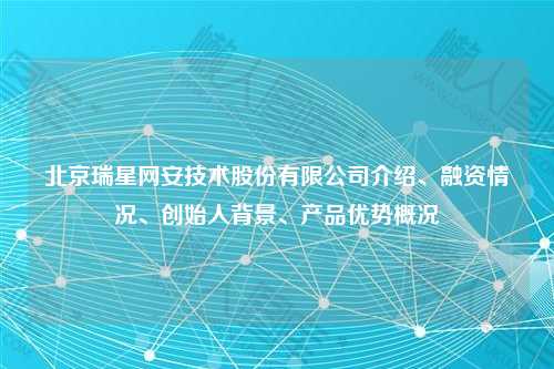 北京瑞星网安技术股份有限公司介绍、融资情况、创始人背景、产品优势概况