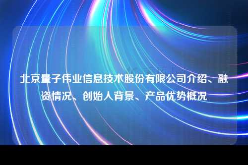 北京量子伟业信息技术股份有限公司介绍、融资情况、创始人背景、产品优势概况