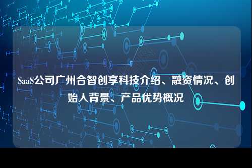 SaaS公司广州合智创享科技介绍、融资情况、创始人背景、产品优势概况